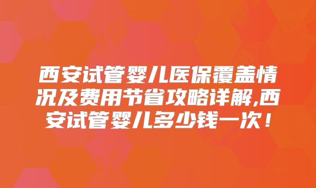 西安试管婴儿医保覆盖情况及费用节省攻略详解,西安试管婴儿多少钱一次！
