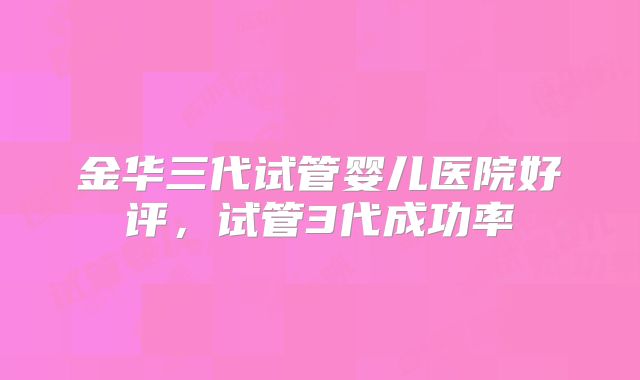 金华三代试管婴儿医院好评，试管3代成功率