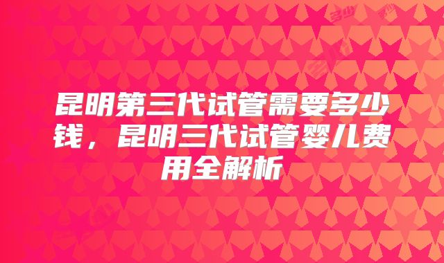 昆明第三代试管需要多少钱，昆明三代试管婴儿费用全解析