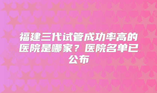 福建三代试管成功率高的医院是哪家？医院名单已公布