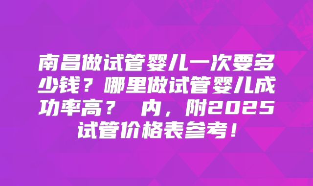 南昌做试管婴儿一次要多少钱？哪里做试管婴儿成功率高？ 内，附2025试管价格表参考！
