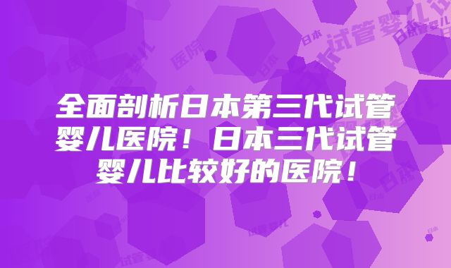 全面剖析日本第三代试管婴儿医院！日本三代试管婴儿比较好的医院！