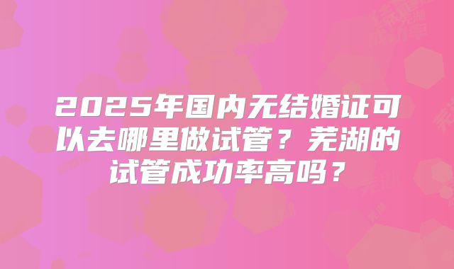 2025年国内无结婚证可以去哪里做试管?芜湖的试管成功率高吗?