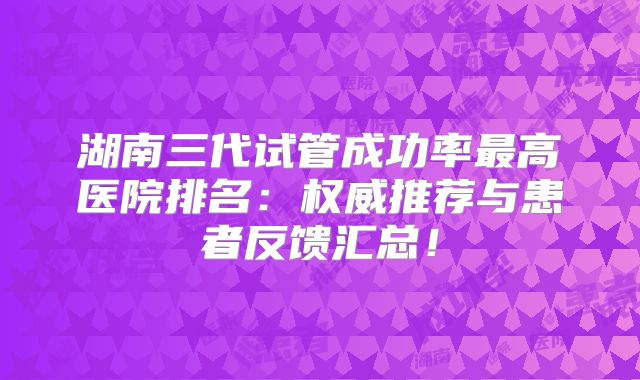 湖南三代试管成功率最高医院排名：权威推荐与患者反馈汇总！