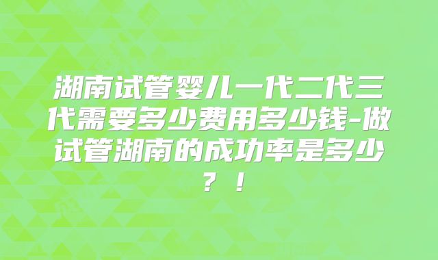 湖南试管婴儿一代二代三代需要多少费用多少钱-做试管湖南的成功率是多少？！