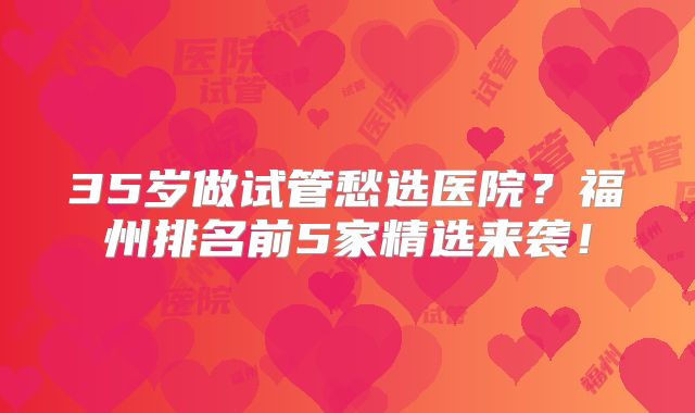 35岁做试管愁选医院？福州排名前5家精选来袭！