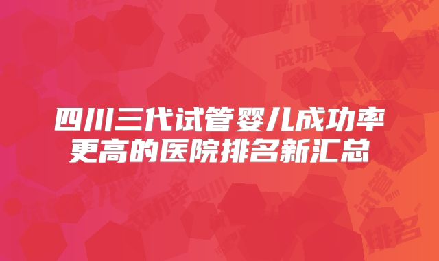 四川三代试管婴儿成功率更高的医院排名新汇总