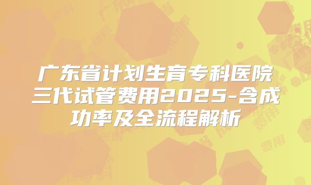 广东省计划生育专科医院三代试管费用2025-含成功率及全流程解析