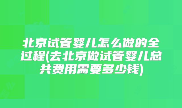 北京试管婴儿怎么做的全过程(去北京做试管婴儿总共费用需要多少钱)