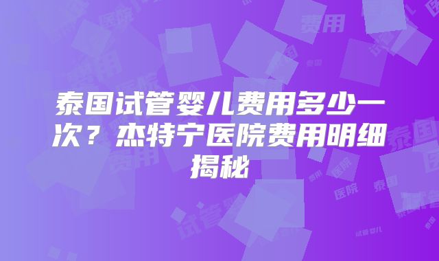 泰国试管婴儿费用多少一次？杰特宁医院费用明细揭秘
