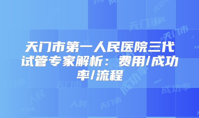 天门市第一人民医院三代试管专家解析：费用/成功率/流程