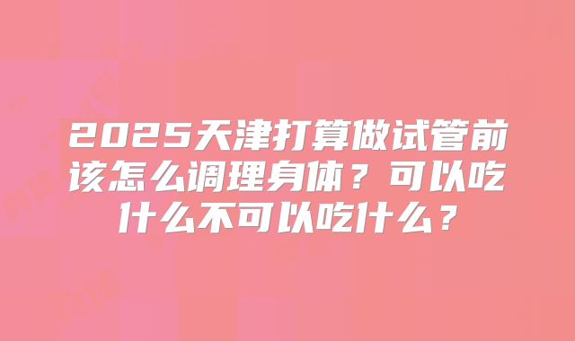 2025天津打算做试管前该怎么调理身体？可以吃什么不可以吃什么？