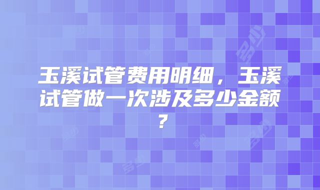 玉溪试管费用明细，玉溪试管做一次涉及多少金额？