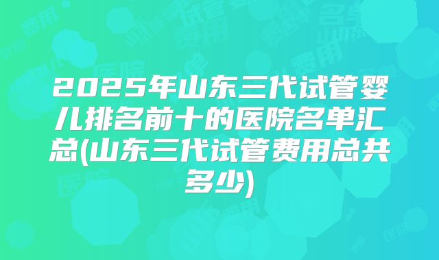 2025年山东三代试管婴儿排名前十的医院名单汇总(山东三代试管费用总共多少)