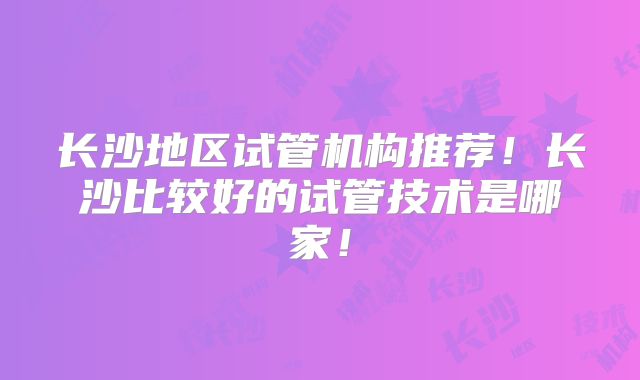 长沙地区试管机构推荐！长沙比较好的试管技术是哪家！