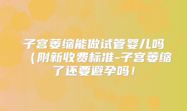 子宫萎缩能做试管婴儿吗(附新收费标准-子宫萎缩了还要避孕吗!
