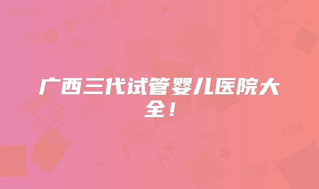 广西三代试管婴儿医院大全！