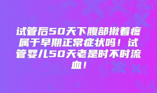 试管后50天下腹部揪着疼属于早期正常症状吗！试管婴儿50天老是时不时流血！