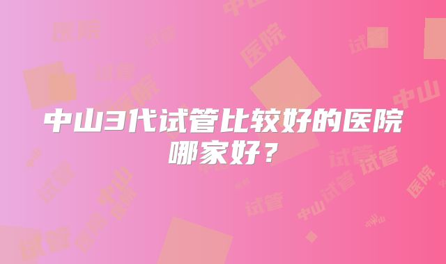 中山3代试管比较好的医院哪家好?