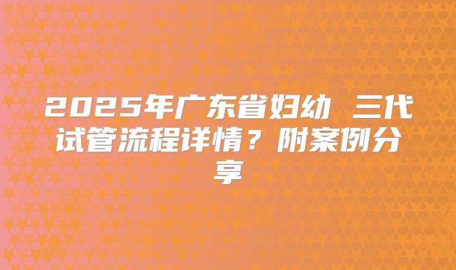 2025年广东省妇幼 三代试管流程详情？附案例分享