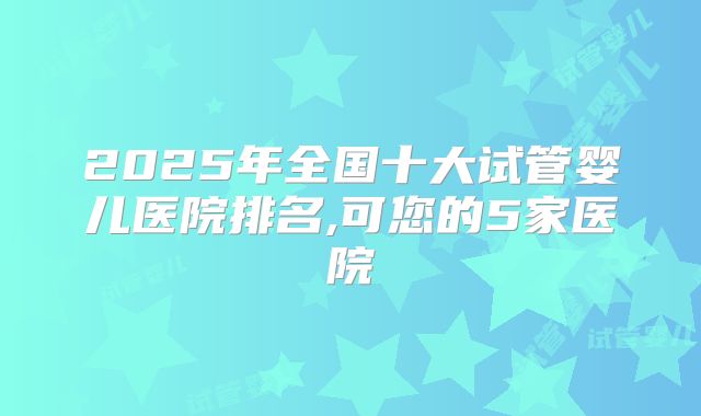 2025年全国十大试管婴儿医院排名,可您的5家医院