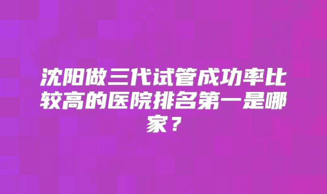 沈阳做三代试管成功率比较高的医院排名第一是哪家？
