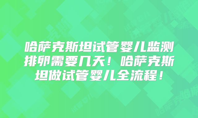 哈萨克斯坦试管婴儿监测排卵需要几天！哈萨克斯坦做试管婴儿全流程！