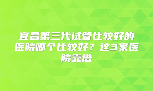 宜昌第三代试管比较好的医院哪个比较好？这3家医院靠谱