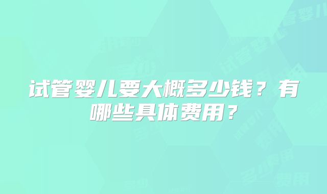 试管婴儿要大概多少钱？有哪些具体费用？
