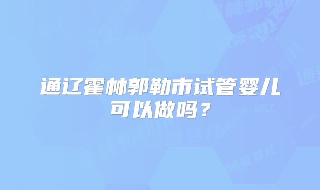 通辽霍林郭勒市试管婴儿可以做吗?