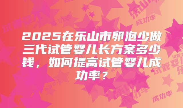 2025在乐山市卵泡少做三代试管婴儿长方案多少钱，如何提高试管婴儿成功率？