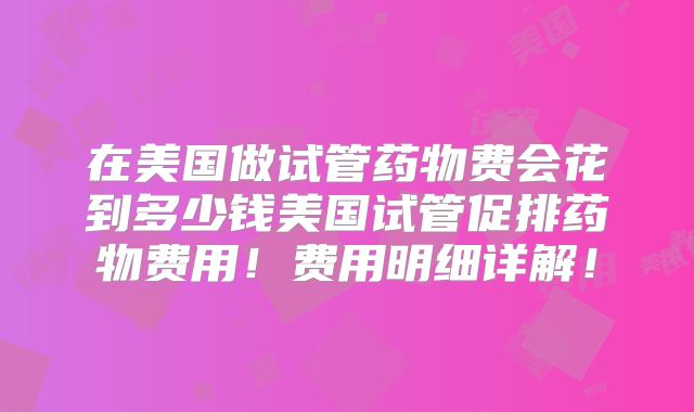 在美国做试管药物费会花到多少钱美国试管促排药物费用!费用明细详解!