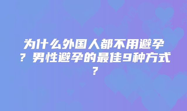 为什么外国人都不用避孕？男性避孕的最佳9种方式？
