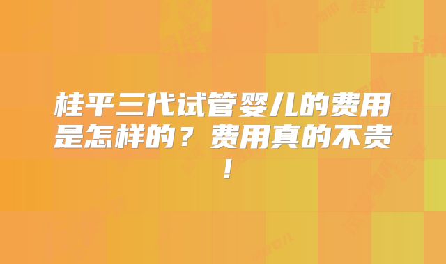 桂平三代试管婴儿的费用是怎样的？费用真的不贵！