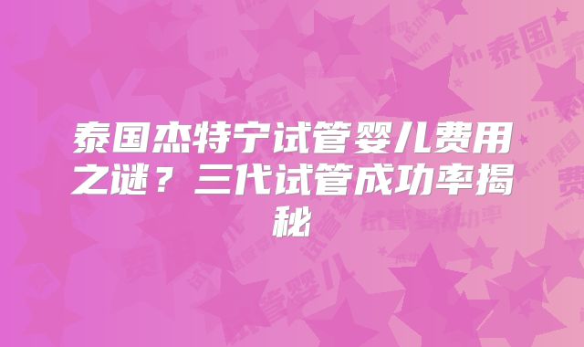 泰国杰特宁试管婴儿费用之谜？三代试管成功率揭秘