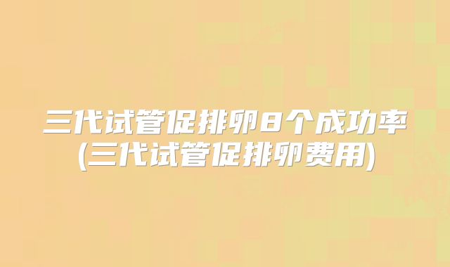 三代试管促排卵8个成功率(三代试管促排卵费用)