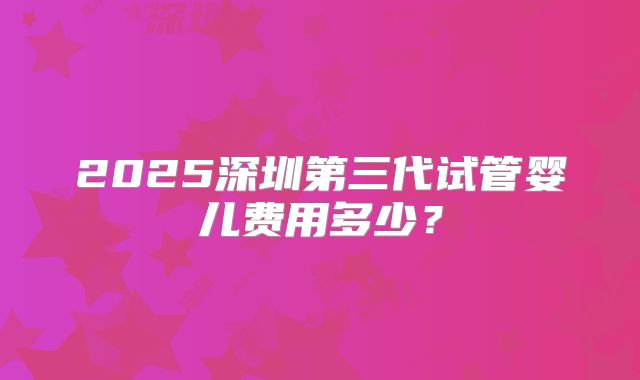 2025深圳第三代试管婴儿费用多少？