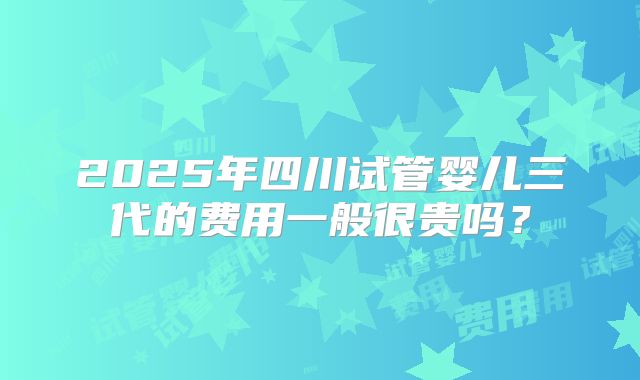 2025年四川试管婴儿三代的费用一般很贵吗？