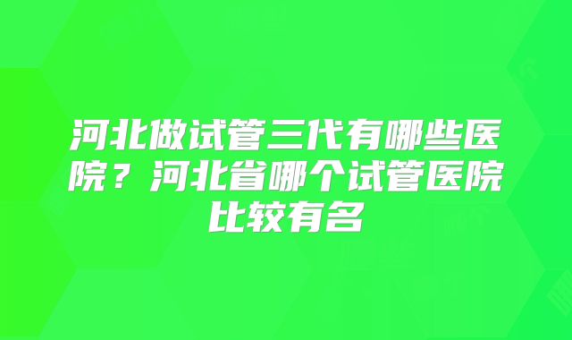 河北做试管三代有哪些医院？河北省哪个试管医院比较有名