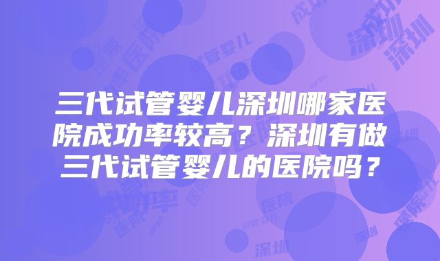 三代试管婴儿深圳哪家医院成功率较高?深圳有做三代试管婴儿的医院吗?