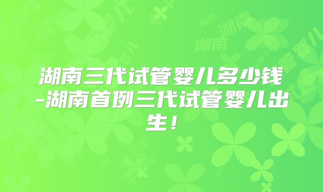 湖南三代试管婴儿多少钱-湖南首例三代试管婴儿出生！