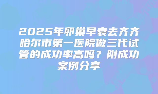 2025年卵巢早衰去齐齐哈尔市第一医院做三代试管的成功率高吗？附成功案例分享