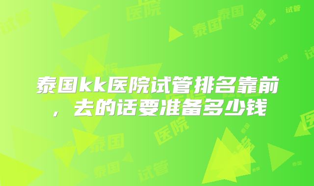 泰国kk医院试管排名靠前，去的话要准备多少钱