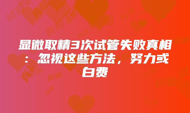 显微取精3次试管失败真相：忽视这些方法，努力或白费