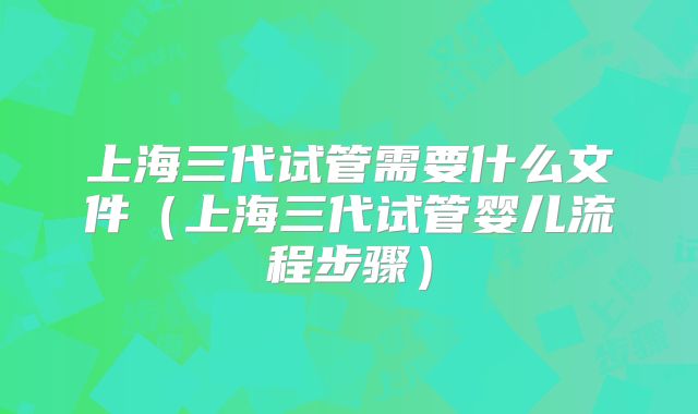 上海三代试管需要什么文件(上海三代试管婴儿流程步骤)