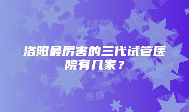 洛阳最厉害的三代试管医院有几家？