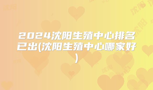 2024沈阳生殖中心排名已出(沈阳生殖中心哪家好)