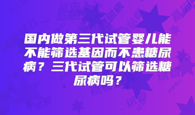 国内做第三代试管婴儿能不能筛选基因而不患糖尿病?三代试管可以筛选糖尿病吗?