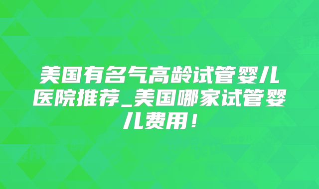 美国有名气高龄试管婴儿医院推荐_美国哪家试管婴儿费用！