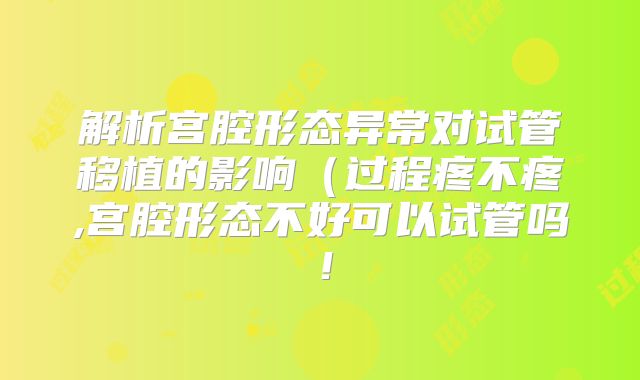 解析宫腔形态异常对试管移植的影响(过程疼不疼,宫腔形态不好可以试管吗!